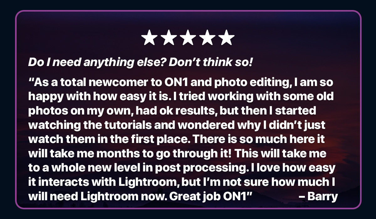 Do I need anything else? Don’t think so! As a total newcomer to On1 and photo editing, I am so happy with how easy it is. I tried working with some old photos on my own, had ok results, but then I started watching the tutorials and wondered why I didn’t just watch them in the first place. There is so much here it will take me months to go through it! This will take me to a whole new level in post processing. I love how easy it interacts with Lightroom, but I’m not sure how much I will need Lightroom now. Great job On1 – Barry