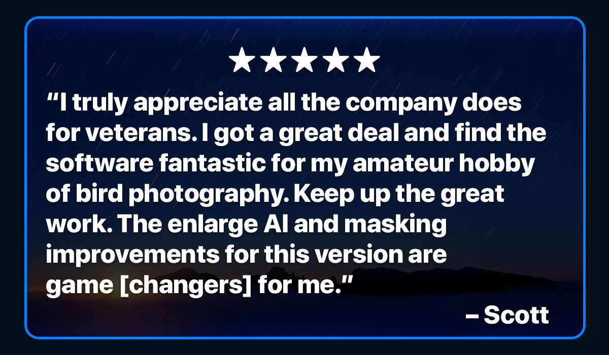 I truly appreciate all the company does for veterans. I got a great deal and find the software fantastic for my amateur hobby of bird photography. Keep up the great work. The enlarge AI and masking improvements for this version are game changers for me. – Scott